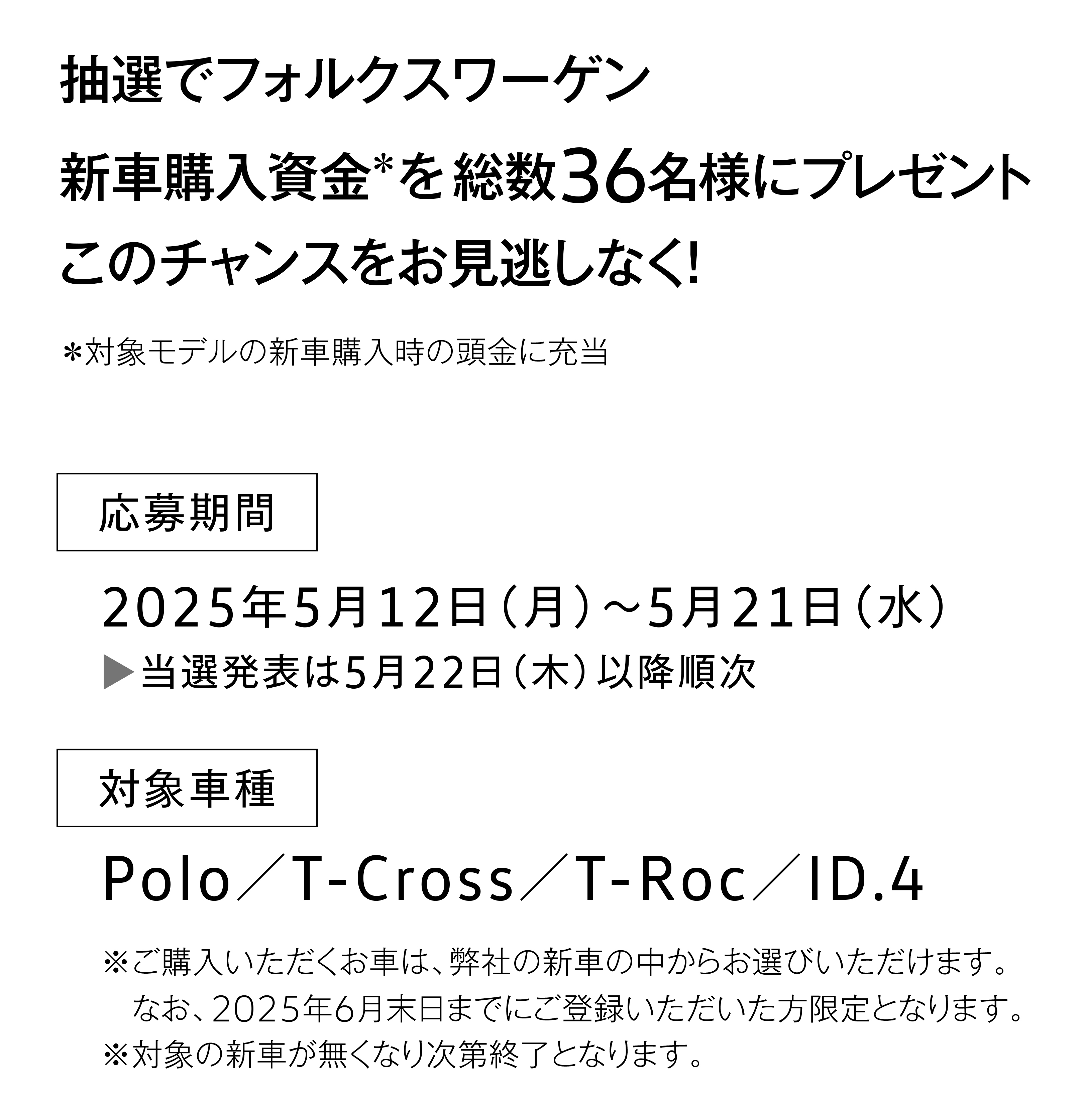 抽選でフォルクスワーゲン新車購入資金＊を総数36名様にプレゼント！このチャンスをお見逃しなく！応募期間：2025年5月12日（月）～5月21日（水）／当選発表は5月22日（木）以降順次／対象車種：Polo、T-Cross、T-Roc、ID.4